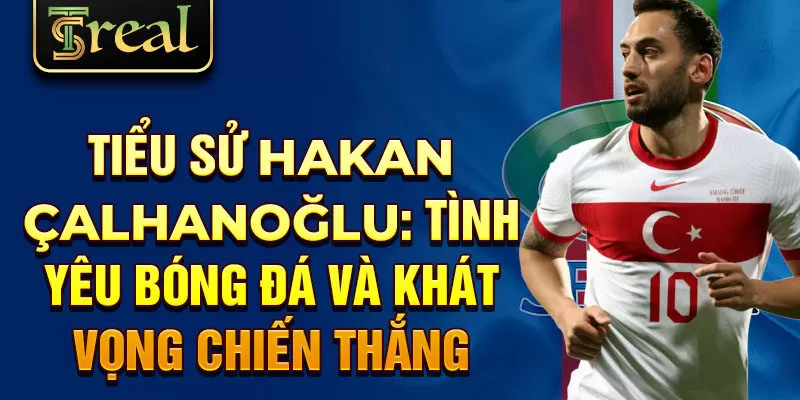 Tiểu sử Hakan Çalhanoğlu: tình yêu bóng đá và khát vọng chiến thắng